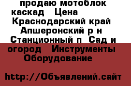 продаю мотоблок каскад › Цена ­ 15 000 - Краснодарский край, Апшеронский р-н, Станционный п. Сад и огород » Инструменты. Оборудование   